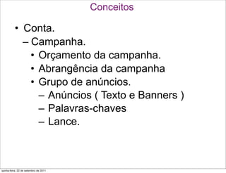 Conceitos

          • Conta.
            – Campanha.
              • Orçamento da campanha.
              • Abrangência da campanha
              • Grupo de anúncios.
                – Anúncios ( Texto e Banners )
                – Palavras-chaves
                – Lance.



quinta-feira, 22 de setembro de 2011
 