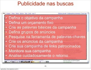 Publicidade nas buscas

         •      Defina o objetivo da campanha
         •      Defina um orçamento fixo
         •      Crie as palavras básicas da campanha
         •      Defina grupos de anúncios
         •      Pesquise na ferramenta de palavras-chaves
         •      Crie os anúncios da campanha
         •      Crie sua campanha de links patrocinados
         •      Monitore sua campanha
         •      Analise cuidadosamente o retorno

                                            45
quinta-feira, 22 de setembro de 2011
 