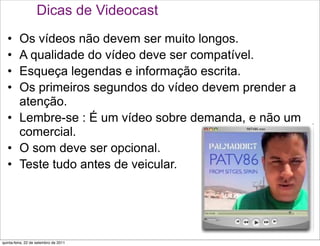 Dicas de Videocast
   • Os vídeos não devem ser muito longos.
   • A qualidade do vídeo deve ser compatível.
   • Esqueça legendas e informação escrita.
   • Os primeiros segundos do vídeo devem prender a
     atenção.
   • Lembre-se : É um vídeo sobre demanda, e não um
     comercial.
   • O som deve ser opcional.
   • Teste tudo antes de veicular.




quinta-feira, 22 de setembro de 2011
 