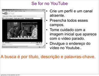 Se for no YouTube
                                             • Crie um perfil e um canal
                                               atraente.
                                             • Preencha todos esses
                                               campos.
                                             • Tome cuidado com a
                                               imagem inicial que aparece
                                               com o vídeo parado.
                                             • Divulgue o endereço do
                                               vídeo no Youtube..

A busca é por título, descrição e palavras-chave.


quinta-feira, 22 de setembro de 2011
 