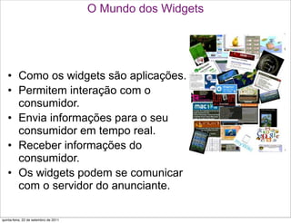 O Mundo dos Widgets




   • Como os widgets são aplicações.
   • Permitem interação com o
     consumidor.
   • Envia informações para o seu
     consumidor em tempo real.
   • Receber informações do
     consumidor.
   • Os widgets podem se comunicar
     com o servidor do anunciante.

quinta-feira, 22 de setembro de 2011
 