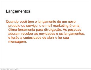 Lançamentos

          Quando você tem o lançamento de um novo
           produto ou serviço, o e-mail marketing é uma
           ótima ferramenta para divulgação. As pessoas
           adoram receber as novidades e os lançamentos,
           e terão a curiosidade de abrir e ler sua
           mensagem.




quinta-feira, 22 de setembro de 2011
 