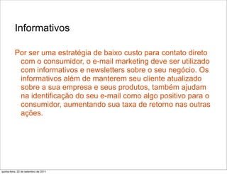 Informativos

          Por ser uma estratégia de baixo custo para contato direto
           com o consumidor, o e-mail marketing deve ser utilizado
           com informativos e newsletters sobre o seu negócio. Os
           informativos além de manterem seu cliente atualizado
           sobre a sua empresa e seus produtos, também ajudam
           na identificação do seu e-mail como algo positivo para o
           consumidor, aumentando sua taxa de retorno nas outras
           ações.




quinta-feira, 22 de setembro de 2011
 