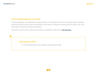 10
CriaraLandingPageparaasuaoferta
Com a conﬁguração do subdomínio e a oferta já feitas, é hora de efetivamente criar a Landing Page no software
escolhido.Usando as boas práticas aprendidas no item anterior, coloque os conhecimentos em ação e use o sof-
tware que sua empresa escolheu para publicar.
Se quiser ver como cada um desses itens pode ser trabalhado no RD Station, leia esse post.
Oqueesperaraofinal:
 Uma Landing Page pronta e testada, apta para gerar Leads.
 
