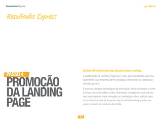 11
Deﬁnirdiferentesformasdepromoveraoferta
A publicação da Landing Page por si não gera resultados automa-
ticamente. Sua empresa deve conseguir direcionar os potenciais
clientes para lá.
É preciso planejar estratégias de promoção deste conteúdo e entre
as mais comuns estão: incluir chamadas na página inicial do seu
site, nas páginas mais visitadas ou conteúdos afins, indicar para
os contatos atuais da empresa via e-mail marketing e redes so-
ciais e investir em compra de mídia.
Resultados Express
PASSO4
PROMOÇÃO
DALANDING
PAGE
 