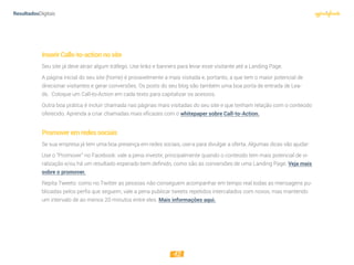 12
InserirCalls-to-actionnosite
Seu site já deve atrair algum tráfego. Use links e banners para levar esse visitante até a Landing Page.
A página inicial do seu site (home) é provavelmente a mais visitada e, portanto, a que tem o maior potencial de
direcionar visitantes e gerar conversões. Os posts do seu blog são também uma boa porta de entrada de Lea-
ds.  Coloque um Call-to-Action em cada texto para capitalizar os acessos.
Outra boa prática é incluir chamada nas páginas mais visitadas do seu site e que tenham relação com o conteúdo
oferecido. Aprenda a criar chamadas mais eficazes com o whitepaper sobre Call-to-Action.
Promoveremredessociais
Se sua empresa já tem uma boa presença em redes sociais, use-a para divulgar a oferta. Algumas dicas vão ajudar:
Use o “Promover” no Facebook: vale a pena investir, principalmente quando o conteúdo tem mais potencial de vi-
ralização e/ou há um resultado esperado bem definido, como são as conversões de uma Landing Page. Veja mais
sobre o promover.
Repita Tweets: como no Twitter as pessoas não conseguem acompanhar em tempo real todas as mensagens pu-
blicadas pelos perfis que seguem, vale a pena publicar tweets repetidos intercalados com novos, mas mantendo
um intervalo de ao menos 20 minutos entre eles. Mais informações aqui.
 