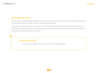 13
Enviaremailparaabase
Se você já tem uma base antiga de emails, importe-a no mesmo software que armazena os contatos dos formulá-
rios que você integrou no passo 1 e envie o material para essa base.
De criação fácil e de baixo custo, o envio não só funciona bem como mecanismo de manutenção do relaciona-
mento como também vai fazer com que as pessoas que já conhecem a sua empresa e são as mais propensas a
compartilhar te ajudem a gerar novos Leads.
Oqueesperaraofinal:
 Uma Landing Page promovida com ao menos 50 Leads gerados.
 