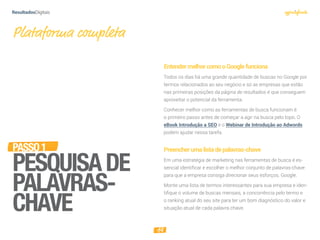 14
PASSO1
PESQUISADE
PALAVRAS-
CHAVE
Plataforma completa
EntendermelhorcomooGooglefunciona
Todos os dias há uma grande quantidade de buscas no Google por
termos relacionados ao seu negócio e só as empresas que estão
nas primeiras posições da página de resultados é que conseguem
aproveitar o potencial da ferramenta.
Conhecer melhor como as ferramentas de busca funcionam é
o primeiro passo antes de começar a agir na busca pelo topo. O
eBook Introdução a SEO e o Webinar de Introdução ao Adwords
podem ajudar nessa tarefa.
Preencherumalistadepalavras-chave
Em uma estratégia de marketing nas ferramentas de busca é es-
sencial identificar e escolher o melhor conjunto de palavras-chave
para que a empresa consiga direcionar seus esforços. Google.
Monte uma lista de termos interessantes para sua empresa e iden-
tiﬁque o volume de buscas mensais, a concorrência pelo termo e
o ranking atual do seu site para ter um bom diagnóstico do valor e
situação atual de cada palavra chave.
 