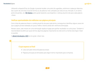 15
Utilizando a KeywordTool, do Google, é possível receber uma série de sugestões, sinônimos e palavras relaciona-
das a partir de uma lista inicial de termos ou de palavras mais utilizados por sites do seu mercado. É um ótimo
ponto de partida. Já o RD Station pode ajudar bastante a acompanhar o ranking atual do site para cada palavra-
-chave.
Veriﬁcaroportunidadesdemelhoriasnaspáginasprincipais
Com a lista de palavras-chave e o ranking atual do site para cada termo, conseguimos identificar alguns casos em
que a página já está rankeada um pouco melhor, mesmo ainda sem nenhuma otimização.
Nesses casos, vale investir em uma otimização rápida on-page para ganhar resultados no curto prazo. Também é
recomendável escolher por quais termos algumas páginas importantes do site (como a Home) vão brigar e fazer
os ajustes.
O eBook Introdução a SEO vai te ajudar a fazer isso.
Oqueesperaraofinal:
 Lista com pelo menos 60 palavras-chave;
 Páginas principais já otimizadas para algum termo importante para a empresa.
 