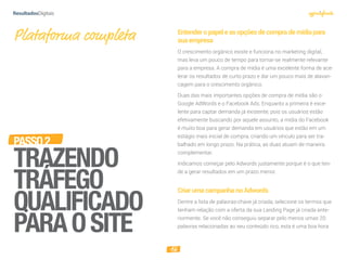 16
PASSO2
TRAZENDO
TRÁFEGO
QUALIFICADO
PARAOSITE
Plataforma completa Entenderopapeleasopçõesdecomprademídiapara
suaempresa
O crescimento orgânico existe e funciona no marketing digital,
mas leva um pouco de tempo para tornar-se realmente relevante
para a empresa. A compra de mídia é uma excelente forma de ace-
lerar os resultados de curto prazo e dar um pouco mais de alavan-
cagem para o crescimento orgânico.
Duas das mais importantes opções de compra de mídia são o
Google AdWords e o Facebook Ads. Enquanto a primeira é exce-
lente para captar demanda já existente, pois os usuários estão
efetivamente buscando por aquele assunto, a mídia do Facebook
é muito boa para gerar demanda em usuários que estão em um
estágio mais inicial de compra, criando um vínculo para ser tra-
balhado em longo prazo. Na prática, as duas atuam de maneira
complementar.
Indicamos começar pelo Adwords justamente porque é o que ten-
de a gerar resultados em um prazo menor.
CriarumacampanhanoAdwords
Dentre a lista de palavras-chave já criada, selecione os termos que
tenham relação com a oferta da sua Landing Page já criada ante-
riormente. Se você não conseguiu separar pelo menos umas 20
palavras relacionadas ao seu conteúdo rico, esta é uma boa hora
 