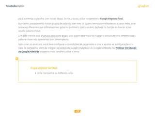 17
para aumentar a planilha com novas ideias. Se for preciso, utilize novamente o Google Keyword Tool.
O próximo procedimento é criar grupos de palavras com três ou quatro termos semelhantes e, a partir deles, criar
anúncios diferentes que reflitam o mais próximo possível o que o usuário digitaria no Google ao buscar sobre
aquela palavra-chave.
Crie pelo menos dois anúncios para cada grupo, pois assim será mais fácil saber o porquê de uma determinada
palavra-chave não apresentar bom desempenho.
Após criar os anúncios, você deve configurar as condições de pagamento e criar e ajustar as configurações ini-
ciais da campanha, além de integrar as contas do Google Analytics e do Google AdWords. No Webinar Introdução
ao Google AdWords trazemos mais detalhes sobre o tema.
Oqueesperaraofinal:
 Uma Campanha de AdWords no ar.
 