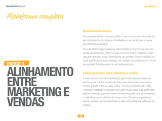 18
PASSO3
ALINHAMENTO
ENTRE
MARKETINGE
VENDAS
Plataforma completa
DeﬁnirfunildeVendas
Principalmente em mercados B2B, é raro o potencial cliente já che-
gar comprando. A compra é realizada em um processo e passa
por diferentes estágios.
Procure definir alguns passos intermediários no processo de ven-
da da sua empresa. Entre os mais comuns estão visitantes, Lead
(alguém que deu suas informações de contato), Oportunidade (um
Lead qualificado e com intenção de compra ou contato com o time
de vendas), Trial (no caso de um software), etc.
Deﬁnirprocessosentremarketingevendas
A meta de um time de marketing é gerar mais oportunidade de
vendas para o setor comercial. Para isso, deve haver um alinha-
mento grande entre as duas áreas. O time de vendas não pode
“queimar a largada” e abordar um Lead muito cedo. Isso pode atra-
palhar a relação que vem sendo construída pelo time de marketing
e prejudicar os resultados de longo prazo. Tampouco podemos
deixar escapar as oportunidades e não concretizar os esforços em
vendas.
 