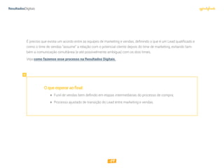 19
É preciso que exista um acordo entre as equipes de marketing e vendas, definindo o que é um Lead qualiﬁcado e
como o time de vendas “assume” a relação com o potencial cliente depois do time de marketing, evitando tam-
bém a comunicação simultânea (e até possivelmente ambígua) com os dois times.
Veja como fazemos esse processo na Resultados Digitais.
Oqueesperaraofinal:
 Funil de vendas bem deﬁnido em etapas intermediárias do processo de compra;
 Processo ajustado de transição do Lead entre marketing e vendas.
 