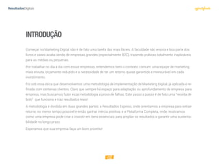 02
INTRODUÇÃO
Começar no Marketing Digital não é de fato uma tarefa das mais fáceis. A faculdade não ensina e boa parte dos
livros e cases acaba sendo de empresas grandes (especialmente B2C), trazendo práticas totalmente inaplicáveis
para as médias ou pequenas.
Por trabalhar no dia a dia com essas empresas, entendemos bem o contexto comum: uma equipe de marketing
mais enxuta, orçamento reduzido e a necessidade de ter um retorno quase garantido e mensurável em cada
investimento.
Foi sob essa ótica que desenvolvemos uma metodologia de implementação de Marketing Digital, já aplicada e re-
finada com centenas clientes. Claro que sempre há espaço para adaptação ou aprofundamento de empresa para
empresa, mas buscamos fazer essa metodologia a prova de falhas. Este passo a passo é de fato uma “receita de
bolo” que funciona e traz resultados reais!
A metodologia é dividida em duas grandes partes: a Resultados Express, onde orientamos a empresa para extrair
retorno no menor tempo possível e então ganhar inércia positiva; e a Plataforma Completa, onde mostramos
como uma empresa pode criar e investir em itens essenciais para ampliar os resultados e garantir uma sustenta-
bilidade no longo prazo.
Esperamos que sua empresa faça um bom proveito!
 