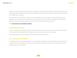 21
Pagamento Social é uma técnica utilizada por empresas nas redes sociais com o objetivo de aumentar o alcance de
determinada oferta, pedindo para que o usuário compartilhe um link em troca de algum material de valor: um eBook
ou um Webinar, por exemplo.
A forma mais comum é fazer com que o usuário compartilhe o link para a própria Landing Page onde ele faz o
“pagamento”. No entanto, recomendamos que a empresa faça com que todas as mensagens compartilhadas
indiquem uma outra Landing Page, dessa vez com um formulário para geração de Lead.
Veja como fazemos na Resultados Digitais.
Enviaremailpromocional
Como a sua base de emails já preencheu um formulário antes, não há porque cobrar os mesmo dados novamen-
te. Envie para eles a Landing Page com pagamento social e use-os para atrair novos Leads.
Um email marketing com esse propósito específico deve ser bastante efetivo.
Useo“Promover”noFacebook
Em média, apenas 12% das pessoas que curtem uma página visualizam os posts publicados. Isso quer dizer que
a grande maioria das pessoas não sabe o que está sendo publicado pela sua empresa no Facebook e não tem
contato algum com o conteúdo.
 