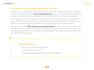 25
Criarcalendáriodepostseprocessodeproduçãodeconteúdo
É preciso ter consciência de que o blog é uma atividade contínua e fazer sua gestão também é um aprendizado
essencial. Por isso, é recomendável criar um calendário de posts para orientar o seu processo de produção. Isso
vai evitar que você se perca entre uma atualização e outra e ajudará a manter a frequência de atualização.
Se a sua empresa tem vários colaboradores aptos a escrever para o blog, melhor. Quanto mais especialistas,
maior a chance de a empresa cobrir com mais propriedade as diversas particularidades de conhecimento do ne-
gócio. Ter mais gente colaborando também é vantajoso porque não deixa ninguém sobrecarregado.
No entanto, é importante definir uma pessoa como editor(a) do blog. Ela deve ter uma boa visão da estratégia
geral do Marketing para garantir um alinhamento dos posts com as diretrizes da empresa, além de bom portu-
guês para revisar os textos dos outros autores. A principal função do editor é estar atento e garantir que o calen-
dário de publicações seja seguido.
Oqueesperaraofinal:
 Blog no ar, com primeiro post publicado;
 Calendário de posts acertado;
 Processos de delegação de posts e de revisão bem deﬁnidos.
 