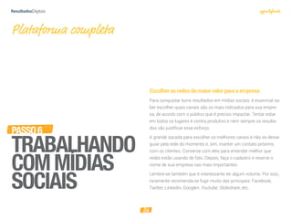 26
PASSO6
TRABALHANDO
COMMÍDIAS
SOCIAIS
Escolherasredesdemaiorvalorparaaempresa
Para conquistar bons resultados em mídias sociais, é essencial sa-
ber escolher quais canais são os mais indicados para sua empre-
sa, de acordo com o público que é preciso impactar. Tentar estar
em todos os lugares é contra produtivo e nem sempre os resulta-
dos vão justificar esse esforço.
A grande sacada para escolher os melhores canais é não se deixar
guiar pela rede do momento e, sim, manter um contato próximo
com os clientes. Converse com eles para entender melhor que
redes estão usando de fato. Depois, faça o cadastro e reserve o
nome de sua empresa nas mais importantes.
Lembre-se também que é interessante ter algum volume. Por isso,
raramente recomenda-se fugir muito das principais: Facebook,
Twitter, Linkedin, Google+, Youtube, Slideshare, etc.
Plataforma completa
 