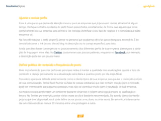 27
Ajustarerevisarperﬁs
Essa é uma parte que demanda atenção mesmo para as empresas que já possuem contas ativadas há algum
tempo. Verifique se todos os dados do perfil foram preenchidos corretamente, de forma que alguém que tome
conhecimento da sua empresa pela primeira vez consiga identificar o seu tipo de negócio e o conteúdo que pode
encontrar ali.
Na hora de elaborar o texto do perfil, pense na persona que acabamos de criar para o blog para escrevê-lo. É es-
sencial adicionar o link de seu site ou blog na descrição ou no campo específico para isso.
Ainda que deva haver convergência no posicionamento dos diferentes perfis de sua empresa, atente para a varia-
ção de linguagem entre elas. No Twitter, costuma-se usar poucas palavras, enquanto no Facebook, por exemplo,
a descrição pode ser um pouco maior.
Deﬁnirpolíticadeconteúdoefrequênciadeposts
Mais importante do que criar perfis nas principais redes é manter a qualidade das atualizações. Ajuste o foco do
conteúdo e planeje previamente se a atualização será diária e quantos posts por dia irá publicar.
Considere a persona definida anteriormente como o cliente típico de sua empresa para pautar o conteúdo e o tom
de sua comunicação. Tentar fazer humor ou falar de coisas cotidianas que não tenham relação com o mercado
pode ser interessante para algumas pessoas, mas não vai contribuir muito com a reputação de sua empresa.
As mídias sociais apresentam um ambiente bastante dinâmico e exigem uma lógica própria de publicação e
leitura. No Twitter, por exemplo, postar várias vezes ao dia é bastante recomendado. De acordo com o conteúdo
próprio que tiver disponível, você pode definir se vai postar uma, duas, ou vinte vezes. No entanto, é interessante
dar um intervalo de ao menos 20 minutos entre uma postagem e outra.
 