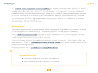 28
Já o Facebook possui um algoritmo chamado Edge Rank que filtra as publicações e define quem são os fãs da
sua página que irão visualizá-las – apenas 12% do total visualizam as atualizações. É preciso que suas publica-
ções sejam sempre interessantes e relevantes para passar no filtro e garantir que as pessoas interajam com elas.
Se não tiver um conteúdo muito atraente, publique somente uma vez ao dia, mas escolha bem o que for postar.
Seja qual for a rede escolhida, é importante manter a presença ativa e observar as características de interação
dos usuários para definir a melhor frequência.
Monitoramento
Sua empresa pode ainda nem ter perfil nas mídias sociais e, ainda assim, já ter alguém falando dela por aí. Sejam
os comentários críticas ou recomendações, é importante estar atento para o que estiver acontecendo.
Entre as utilidades do monitoramento, destacam-se: realizar atendimento online, identificar princípios de crise,
visualizar oportunidades e valorizar comentários positivos.
Existem serviços que acompanham as palavras importantes para sua empresa nas mídias sociais e exibem isso
como resultado. É o caso do Painel de monitoramento de Mídias Sociais do RD Station. Escolha o serviço de sua
preferência e comece a monitorar.
Mais dicas sobre assunto no eBook Monitoramento de Mídias Sociais
Oqueesperaraofinal:
 Contas revisadas e ativas atualizadas com frequência;
 Monitoramento ajustado e acompanhado diariamente.
 