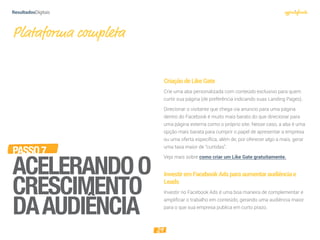 29
PASSO7
ACELERANDOO
CRESCIMENTO
DAAUDIÊNCIA
CriaçãodeLikeGate
Crie uma aba personalizada com conteúdo exclusivo para quem
curtir sua página (de preferência indicando suas Landing Pages).
Direcionar o visitante que chega via anúncio para uma página
dentro do Facebook é muito mais barato do que direcionar para
uma página externa como o próprio site. Nesse caso, a aba é uma
opção mais barata para cumprir o papel de apresentar a empresa
ou uma oferta específica, além de, por oferecer algo a mais, gerar
uma taxa maior de “curtidas”.
Veja mais sobre como criar um Like Gate gratuitamente.
InvestiremFacebookAdsparaaumentaraudiênciae
Leads
Investir no Facebook Ads é uma boa maneira de complementar e
amplificar o trabalho em conteúdo, gerando uma audiência maior
para o que sua empresa publica em curto prazo.
Plataforma completa
 