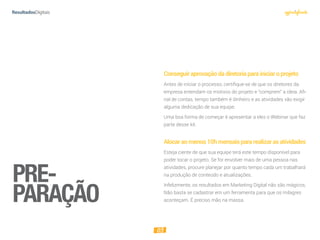 03
Conseguiraprovaçãodadiretoriaparainiciaroprojeto
Antes de iniciar o processo, certifique-se de que os diretores da
empresa entendam os motivos do projeto e “comprem” a ideia. Afi-
nal de contas, tempo também é dinheiro e as atividades vão exigir
alguma dedicação de sua equipe.
Uma boa forma de começar é apresentar a eles o Webinar que faz
parte desse kit.
Alocaraomenos10hmensaispararealizarasatividades
Esteja ciente de que sua equipe terá este tempo disponível para
poder tocar o projeto. Se for envolver mais de uma pessoa nas
atividades, procure planejar por quanto tempo cada um trabalhará
na produção de conteúdo e atualizações.
Infelizmente, os resultados em Marketing Digital não são mágicos.
Não basta se cadastrar em um ferramenta para que os milagres
aconteçam. É preciso mão na massa.
PRE-
PARAÇÃO
 