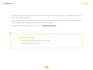 30
Os anúncios, que podem ser bastante segmentados, funcionam muito bem para atrair uma audiência qualificada,
a um custo bastante acessível.
Lembre-se de direcionar os anúncios para o Like Gate: isso vai aumentar muito não só o número de pessoas que
curtem a página como também as que viram Leads pelo conteúdo.
Quando quiser entrar em detalhes, aprenda com o eBook Facebook Ads.
Oqueesperaraofinal:
 Publicado Like Gate e campanha de anúncios;
 Ao menos 500 novos “Curtir”.
 