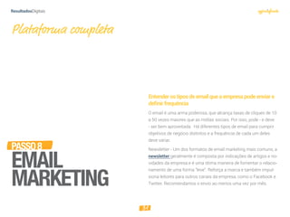 31
PASSO8
EMAIL
MARKETING
Entenderostiposdeemailqueaempresapodeenviare
deﬁnirfrequência
O email é uma arma poderosa, que alcança taxas de cliques de 10
a 50 vezes maiores que as mídias sociais. Por isso, pode - e deve
- ser bem aproveitada. Há diferentes tipos de email para cumprir
objetivos de negócio distintos e a frequência de cada um deles
deve variar.
Newsletter - Um dos formatos de email marketing mais comuns, a
newsletter geralmente é composta por indicações de artigos e no-
vidades da empresa e é uma ótima maneira de fomentar o relacio-
namento de uma forma “leve”. Reforça a marca e também impul-
siona leitores para outros canais da empresa, como o Facebook e
Twitter. Recomendamos o envio ao menos uma vez por mês.
Plataforma completa
 