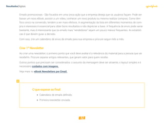 32
Emails promocionais - São focados em uma única ação que a empresa deseja que os usuários façam. Pode ser
baixar um novo eBook, assistir a um vídeo, conhecer um novo produto ou mesmo realizar compras. Como têm
foco único na conversão, tendem a ser mais efetivos. A segmentação da lista em diferentes momentos de com-
pra e interesses é essencial para obter bons resultados e não depreciar a base. A frequência de envio pode variar
bastante, mas é interessante que os emails mais “vendedores” sejam um pouco menos frequentes. As estatísti-
cas é que devem guiar a decisão.
Com isso, crie um calendário de envio de emails para sua empresa e procure seguir mês a mês.
Criar1ªNewsletter
Ao criar uma newsletter, o primeiro ponto que você deve avaliar é a relevância do material para a pessoa que vai
recebê-lo. Procure separar artigos relevantes, que geram valor para quem recebe.
Outros pontos que precisam ser considerados: o assunto da mensagem deve ser atraente, o layout simples e é
necessário cuidados com imagens.
Veja mais no eBook Newsletters por Email.
Oqueesperaraofinal:
 Calendário de emails deﬁnido;
 Primeira newsletter enviada
 