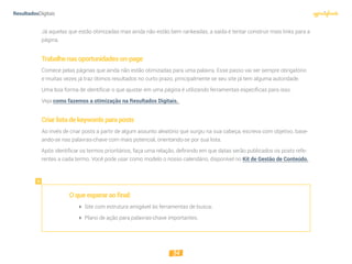 34
Já aquelas que estão otimizadas mas ainda não estão bem rankeadas, a saída é tentar construir mais links para a
página.
Trabalhenasoportunidadeson-page
Comece pelas páginas que ainda não estão otimizadas para uma palavra. Esse passo vai ser sempre obrigatório
e muitas vezes já traz ótimos resultados no curto prazo, principalmente se seu site já tem alguma autoridade.
Uma boa forma de identificar o que ajustar em uma página é utilizando ferramentas específicas para isso.
Veja como fazemos a otimização na Resultados Digitais.
Criarlistadekeywordsparaposts
Ao invés de criar posts a partir de algum assunto aleatório que surgiu na sua cabeça, escreva com objetivo, base-
ando-se nas palavras-chave com mais potencial, orientando-se por sua lista.
Após identificar os termos prioritários, faça uma relação, definindo em que datas serão publicados os posts refe-
rentes a cada termo. Você pode usar como modelo o nosso calendário, disponível no Kit de Gestão de Conteúdo.
Oqueesperaraofinal:
 Site com estrutura amigável às ferramentas de busca;
 Plano de ação para palavras-chave importantes.
 