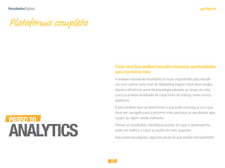 35
Fazerumaboaanálisemensaleencontraroportunidades
paraopróximomês
A análise mensal de resultados é muito importante para visuali-
zar com calma cada nível do Marketing Digital. Você deve avaliar,
desde a eficiência geral da estratégia adotada ao longo do mês,
como a análise detalhada de cada fonte de tráfego, entre outros
aspectos.
É esta análise que vai determinar o que pode prosseguir ou o que
deve ser corrigido para o próximo mês para que os resultados apa-
reçam ou sejam ainda melhores.
Revise os resultados, identiﬁque pontos em que o desempenho
pode ser melhor e trace as ações do mês seguinte.
Nas próximas páginas, algumas dicas do que avaliar mensalmente:
Plataforma completa
PASSO10
ANALYTICS
 