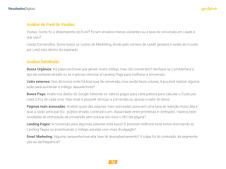 36
AnálisedoFunildeVendas:
Visitas: Como foi o desempenho do Funil? Foram atraídos menos visitantes ou a taxa de conversão em Leads é
que caiu?
Leads/Conversões: Some todos os custos de Marketing, divido pelo número de Leads gerados e avalie se o custo
por Lead está dentro do esperado.
AnáliseDetalhada:
Busca Orgânica: Há palavras-chave que geram muito tráfego mas não convertem? Verifique se o problema é o
tipo de visitante atraído ou se é preciso otimizar a Landing Page para melhorar a conversão.
Links externos: Nos domínios onde há boa taxa de conversão, mas ainda baixo volume, é possível realizar alguma
ação para aumentar o tráfego daquela fonte?
Busca Paga: Avalie nos dados do Google Adwords os valores pagos para cada palavra para calcular o Custo por
Lead (CPL) de cada uma. Veja onde é possível otimizar a conversão ou ajustar o valor do lance.
Páginas mais acessadas: Analise quais das páginas mais acessadas possuem uma taxa de rejeição muito alta e
qual a razão principal (Ex.: público errado, conteúdo ruim, disparidade entre promessa e conteúdo). Haveria opor-
tunidades de otimização de conversão sem colocar em risco o SEO da página?
Landing Pages: A conversão para algumas palavras está baixa? É possível melhorar esse índice otimizando as
Landing Pages ou incentivando o tráfego pra elas com mais divulgação?
Email Marketing: Alguma campanha teve alta taxa de descadastramento? A culpa foi do conteúdo, da segmenta-
ção ou da frequência?
 