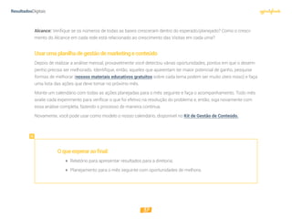 37
Alcance: Verifique se os números de todas as bases cresceram dentro do esperado/planejado? Como o cresci-
mento do Alcance em cada rede está relacionado ao crescimento das Visitas em cada uma?  
Usarumaplanilhadegestãodemarketingeconteúdo
Depois de realizar a análise mensal, provavelmente você detectou várias oportunidades, pontos em que o desem-
penho precisa ser melhorado. Identifique, então, aqueles que aparentam ter maior potencial de ganho, pesquise
formas de melhorar (nossos materiais educativos gratuitos sobre cada tema podem ser muito úteis nisso) e faça
uma lista das ações que deve tomar no próximo mês.
Monte um calendário com todas as ações planejadas para o mês seguinte e faça o acompanhamento. Todo mês
avalie cada experimento para verificar o que foi efetivo na resolução do problema e, então, siga novamente com
essa análise completa, fazendo o processo de maneira contínua.
Novamente, você pode usar como modelo o nosso calendário, disponível no Kit de Gestão de Conteúdo.
Oqueesperaraofinal:
 Relatório para apresentar resultados para a diretoria;
 Planejamento para o mês seguinte com oportunidades de melhora.
 