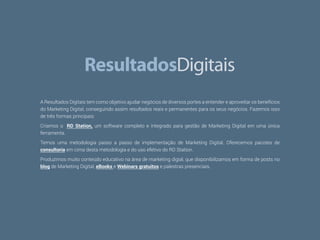 38
A Resultados Digitais tem como objetivo ajudar negócios de diversos portes a entender e aproveitar os benefícios
do Marketing Digital, conseguindo assim resultados reais e permanentes para os seus negócios. Fazemos isso
de três formas principais:
Criamos o RD Station, um software completo e integrado para gestão de Marketing Digital em uma única
ferramenta.
Temos uma metodologia passo a passo de implementação de Marketing Digital. Oferecemos pacotes de
consultoria em cima desta metodologia e do uso efetivo do RD Station.
Produzimos muito conteúdo educativo na área de marketing digial, que disponibilizamos em forma de posts no
blog de Marketing Digital, eBooks e Webinars gratuitos e palestras presenciais.
 