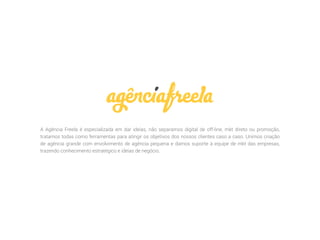A Agência Freela é especializada em dar ideias, não separamos digital de off-line, mkt direto ou promoção,
tratamos todas como ferramentas para atingir os objetivos dos nossos clientes caso a caso. Unimos criação
de agência grande com envolvimento de agência pequena e damos suporte à equipe de mkt das empresas,
trazendo conhecimento estratégico e ideias de negócio.
 