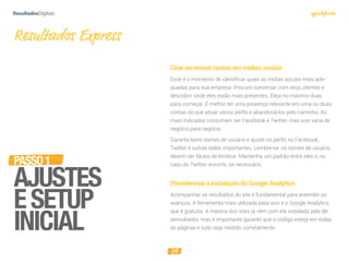 04
Criarourevisarcontasemmídiassociais
Esse é o momento de identificar quais as mídias sociais mais ade-
quadas para sua empresa. Procure conversar com seus clientes e
descobrir onde eles estão mais presentes. Eleja no máximo duas
para começar. É melhor ter uma presença relevante em uma ou duas
contas do que ativar vários perfis e abandoná-los pelo caminho. As
mais indicadas costumam ser Facebook e Twitter, mas isso varia de
negócio para negócio.
Garanta bons nomes de usuário e ajuste os perﬁs no Facebook,
Twitter e outras redes importantes. Lembre-se: os nomes de usuário
devem ser fáceis de lembrar. Mantenha um padrão entre eles e, no
caso do Twitter, encurte, se necessário.
ProvidenciarainstalaçãodoGoogleAnalytics
Acompanhar os resultados do site é fundamental para entender os
avanços. A ferramenta mais utilizada para isso é o Google Analytics,
que é gratuita. A maioria dos sites já vêm com ela instalada pelo de-
senvolvedor, mas é importante garantir que o código esteja em todas
as páginas e tudo seja medido corretamente.
Resultados Express
PASSO1
AJUSTES
ESETUP
INICIAL
 