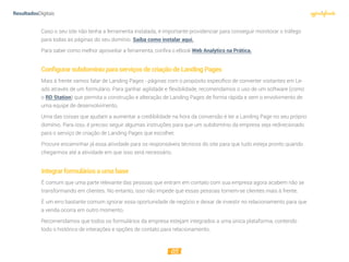 05
Caso o seu site não tenha a ferramenta instalada, é importante providenciar para conseguir monitorar o tráfego
para todas as páginas do seu domínio. Saiba como instalar aqui.
Para saber como melhor aproveitar a ferramenta, confira o eBook Web Analytics na Prática.
ConﬁgurarsubdomínioparaserviçosdecriaçãodeLandingPages
Mais à frente vamos falar de Landing Pages - páginas com o propósito específico de converter visitantes em Le-
ads através de um formulário. Para ganhar agilidade e flexibilidade, recomendamos o uso de um software (como
o RD Station) que permita a construção e alteração de Landing Pages de forma rápida e sem o envolvimento de
uma equipe de desenvolvimento.
Uma das coisas que ajudam a aumentar a credibilidade na hora da conversão é ter a Landing Page no seu próprio
domínio. Para isso, é preciso seguir algumas instruções para que um subdomínio da empresa seja redirecionado
para o serviço de criação de Landing Pages que escolher.
Procure encaminhar já essa atividade para os responsáveis técnicos do site para que tudo esteja pronto quando
chegarmos até a atividade em que isso será necessário.
Integrarformuláriosaumabase
É comum que uma parte relevante das pessoas que entram em contato com sua empresa agora acabem não se
transformando em clientes. No entanto, isso não impede que essas pessoas tornem-se clientes mais à frente.
É um erro bastante comum ignorar essa oportunidade de negócio e deixar de investir no relacionamento para que
a venda ocorra em outro momento.
Recomendamos que todos os formulários da empresa estejam integrados a uma única plataforma, contendo
todo o histórico de interações e opções de contato para relacionamento.
 