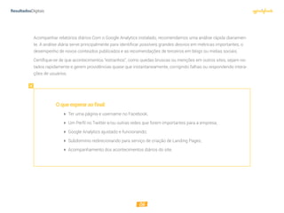 06
Acompanhar relatórios diários Com o Google Analytics instalado, recomendamos uma análise rápida diariamen-
te. A análise diária serve principalmente para identificar possíveis grandes desvios em métricas importantes, o
desempenho de novos conteúdos publicados e as recomendações de terceiros em blogs ou mídias sociais.
Certiﬁque-se de que acontecimentos “estranhos”, como quedas bruscas ou menções em outros sites, sejam no-
tados rapidamente e gerem providências quase que instantaneamente, corrigindo falhas ou respondendo intera-
ções de usuários.
Oqueesperaraofinal:
 Ter uma página e username no Facebook;
 Um Perﬁl no Twitter e/ou outras redes que forem importantes para a empresa;
 Google Analytics ajustado e funcionando;
 Subdomínio redirecionando para serviço de criação de Landing Pages;
 Acompanhamento dos acontecimentos diários do site.
 