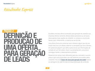 07
PASSO2
DEFINIÇÃOE
PRODUÇÃODE
UMAOFERTA
PARAGERAÇÃO
DELEADS
Resultados Express
Escolher uma boa oferta (conteúdo) para geração de LeadsSe sua
empresa oferece somente ofertas diretas (produtos ou serviços),
deixa apenas duas opções ao visitante: ou compra ou sai do site.
Nesse caso, infelizmente, a maioria vai sair do site.
Uma ótima forma de contornar isso é oferecer algum tipo de con-
teúdo mais rico (um eBook, webinar ou template) que seus clientes
em potencial julguem que valha a pena trocar por informações de
contato em um formulário. Assim sua empresa tem uma isca e
consegue manter o relacionamento próximo.
Baseie-se nos temas mais relevantes para seu mercado e sua em-
presa e que você já percebeu que são bastante procurados pelos
visitantes. No post 5 tipos de iscas para geração de Leads explica
as vantagens de cada formato de disponibilização de conteúdo.
 