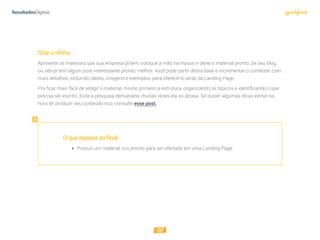 08
Criaraoferta
Aproveite os materiais que sua empresa já tem, coloque a mão na massa e deixe o material pronto. Se seu blog
ou site já tem algum post interessante pronto, melhor: você pode partir desta base e incrementar o conteúdo com
mais detalhes, incluindo dados, imagens e exemplos, para oferecê-lo atrás da Landing Page.
Pra ficar mais fácil de redigir o material, monte primeiro a estrutura, organizando os tópicos e identificando o que
precisa ser escrito. Evite a pesquisa demasiada, muitas vezes ela só atrasa. Se quiser algumas dicas extras na
hora de produzir seu conteúdo rico, consulte esse post.
Oqueesperaraofinal:
 Possuir um material rico pronto para ser ofertado em uma Landing Page.
 