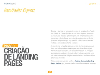 09
PASSO3
CRIAÇÃO
DELANDING
PAGES
Estudar e planejar os textos e elementos de uma Landing PageU-
ma Página de Conversão deve ter um único objetivo: fazer com
que o usuário realize a ação desejada pela empresa, seja numa
conversão indireta (baixar um material, por exemplo) ou direta
(comprar um produto, por ex). Por isso, a única opção deve ser
realizar a conversão ou fechar a página.
Antes de criar uma página de conversão você precisa saber que
itens são indispensáveis para que ela seja eficaz. Não podem
faltar: um bom cabeçalho, um texto atraente com os principais
pontos do conteúdo, um formulário bem feito, prova social para
dar mais credibilidade, imagem demonstrativa e um call-to-action
(chamada) eficiente.
Recomendamos que você confira o Webinar Como criar Landing
Pages efetivas para entender melhor como funciona esse processo.
Resultados Express
 