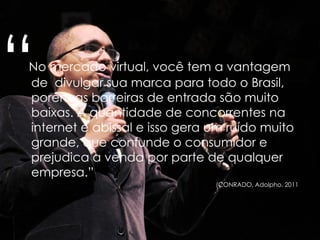 “No mercado virtual, você tem a vantagem
de divulgar sua marca para todo o Brasil,
porém as barreiras de entrada são muito
baixas. A quantidade de concorrentes na
internet é abissal e isso gera um ruído muito
grande, que confunde o consumidor e
prejudica a venda por parte de qualquer
empresa.”
(CONRADO, Adolpho. 2011)
 