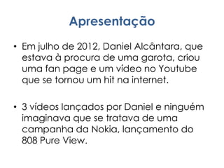 Apresentação
• Em julho de 2012, Daniel Alcântara, que
estava à procura de uma garota, criou
uma fan page e um vídeo no Youtube
que se tornou um hit na internet.
• 3 vídeos lançados por Daniel e ninguém
imaginava que se tratava de uma
campanha da Nokia, lançamento do
808 Pure View.
 