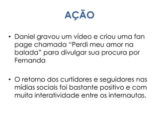 AÇÃO
• Daniel gravou um vídeo e criou uma fan
page chamada “Perdi meu amor na
balada” para divulgar sua procura por
Fernanda
• O retorno dos curtidores e seguidores nas
mídias sociais foi bastante positivo e com
muita interatividade entre os internautas.
 