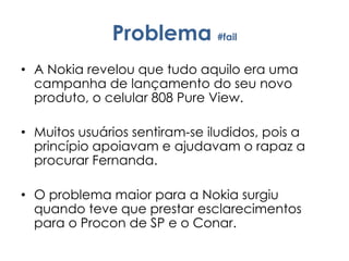 Problema #fail
• A Nokia revelou que tudo aquilo era uma
campanha de lançamento do seu novo
produto, o celular 808 Pure View.
• Muitos usuários sentiram-se iludidos, pois a
princípio apoiavam e ajudavam o rapaz a
procurar Fernanda.
• O problema maior para a Nokia surgiu
quando teve que prestar esclarecimentos
para o Procon de SP e o Conar.
 