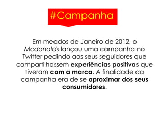 #Campanha
Em meados de Janeiro de 2012, o
Mcdonalds lançou uma campanha no
Twitter pedindo aos seus seguidores que
compartilhassem experiências positivas que
tiveram com a marca. A finalidade da
campanha era de se aproximar dos seus
consumidores.
 