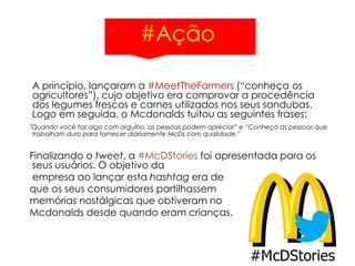 #Ação
A princípio, lançaram a #MeetTheFarmers (“conheça os
agricultores”), cujo objetivo era comprovar a procedência
dos legumes frescos e carnes utilizados nos seus sandubas.
Logo em seguida, o Mcdonalds tuitou as seguintes frases:
"Quando você faz algo com orgulho, as pessoas podem apreciar” e “Conheça as pessoas que
trabalham duro para fornecer diariamente McDs com qualidade.”
Finalizando o tweet, a #McDStories foi apresentada para os
seus usuários. O objetivo da
empresa ao lançar esta hashtag era de
que os seus consumidores partilhassem
memórias nostálgicas que obtiveram no
Mcdonalds desde quando eram crianças.
 