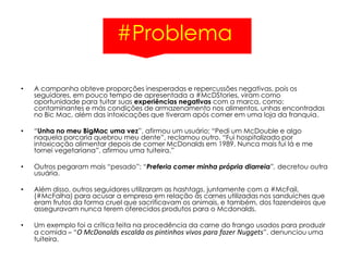 #Problema
• A campanha obteve proporções inesperadas e repercussões negativas, pois os
seguidores, em pouco tempo de apresentada a #McDStories, viram como
oportunidade para tuitar suas experiências negativas com a marca, como:
contaminantes e más condições de armazenamento nos alimentos, unhas encontradas
no Bic Mac, além das intoxicações que tiveram após comer em uma loja da franquia.
• “Unha no meu BigMac uma vez”, afirmou um usuário; “Pedi um McDouble e algo
naquela porcaria quebrou meu dente”, reclamou outro. “Fui hospitalizado por
intoxicação alimentar depois de comer McDonalds em 1989. Nunca mais fui lá e me
tornei vegetariana”, afirmou uma tuiteira.”
• Outros pegaram mais “pesado”: “Preferia comer minha própria diarreia”, decretou outra
usuária.
• Além disso, outros seguidores utilizaram as hashtags, juntamente com a #McFail,
(#McFalha) para acusar a empresa em relação às carnes utilizadas nos sanduíches que
eram frutos da forma cruel que sacrificavam os animais, e também, dos fazendeiros que
asseguravam nunca terem oferecidos produtos para o Mcdonalds.
• Um exemplo foi a crítica feita na procedência da carne do frango usados para produzir
a comida – “O McDonalds escalda os pintinhos vivos para fazer Nuggets”, denunciou uma
tuiteira.
 