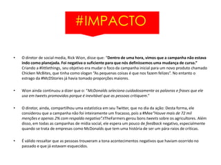 #IMPACTO
• O diretor de social media, Rick Wion, disse que: “Dentro de uma hora, vimos que a campanha não estava
indo como planejada. Foi negativa o suficiente para que nós definíssemos uma mudança de curso.”
Criando a #littlethings, seu objetivo era mudar o foco da campanha inicial para um novo produto chamado
Chicken McBites, que tinha como slogan “As pequenas coisas é que nos fazem felizes”. No entanto o
estrago da #McDStories já havia tomado proporções maiores.
• Wion ainda continuou a dizer que o: “McDonalds seleciona cuidadosamente as palavras e frases que ele
usa em tweets promovidos porque é inevitável que as pessoas critiquem.”
• O diretor, ainda, compartilhou uma estatística em seu Twitter, que no dia da ação: Desta forma, ele
considerou que a campanha não foi inteiramente um fracasso, pois a #Mee“Houve mais de 72 mil
menções e apenas 2% com respaldo negativo”.tTheFarmers gerou bons tweets sobre os agricultores. Além
disso, em todas as campanhas de mídia social, ele espera um pouco de feedback negativo, especialmente
quando se trata de empresas como McDonalds que tem uma história de ser um pára-raios de críticas.
• É válido ressaltar que as pessoas trouxeram a tona acontecimentos negativos que haviam ocorrido no
passado e que já estavam esquecidos.
 