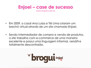 Enjoei – case de sucesso
www.enjoei.com.br
• Em 2009, o casal Ana Luiza e Tiê Lima criaram um
brechó virtual através de um site chamado Enjoei.
• Sendo intermediador de compra e venda de produtos,
o site trabalha com e-commerce de uma maneira
excelente e possui uma linguagem informal, versátil e
totalmente descontraída.
 