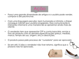 Ação
• Possui uma grande diversidade de artigos e o usuário pode vender,
comprar e até pechinchar.
• Com uma linguagem peculiar, bem humorada e intimista, o Enjoei
consegue manter seus usuários engajados. Essa comunicação e
interação informal é uma maneira de se aproximar ainda mais do
cliente.
• O vendedor tem que apresentar CPF e conta bancária, enviar a
foto do produto com as devidas especificações (preço, medida,
marca, tempo de uso, origem, etc) e descrições.
• O produto passa pelo processo de “curadoria” para ser aprovado
• Se em até 15 dias o vendedor não tiver retorno, significa que o
produto não foi aprovado.
 